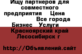 Ищу партнеров для совместного предприятия. › Цена ­ 1 000 000 000 - Все города Бизнес » Услуги   . Красноярский край,Лесосибирск г.